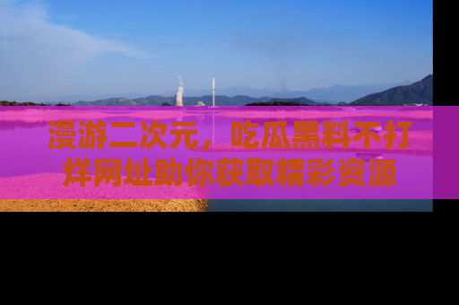 漫游二次元，吃瓜黑料不打烊网址助你获取精彩资源