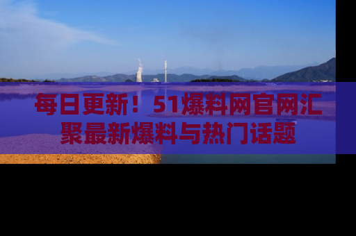 每日更新！51爆料网官网汇聚最新爆料与热门话题