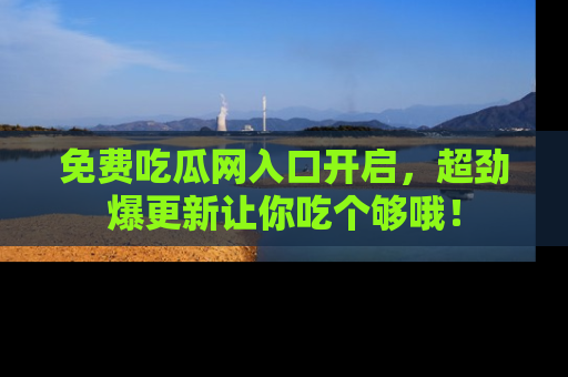 免费吃瓜网入口开启，超劲爆更新让你吃个够哦！