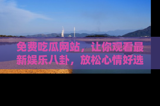 免费吃瓜网站，让你观看最新娱乐八卦，放松心情好选择