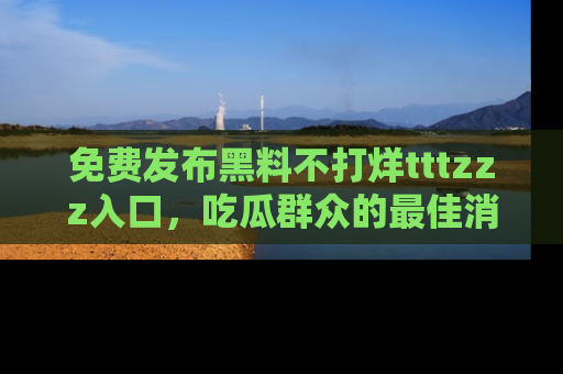 免费发布黑料不打烊tttzzz入口，吃瓜群众的最佳消息平台！