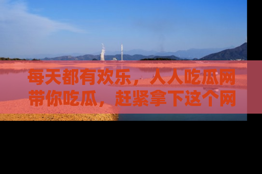 每天都有欢乐，人人吃瓜网带你吃瓜，赶紧拿下这个网址与地址吧！