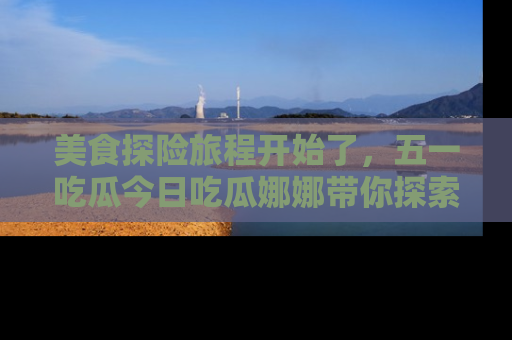 美食探险旅程开始了，五一吃瓜今日吃瓜娜娜带你探索精彩首页线路。