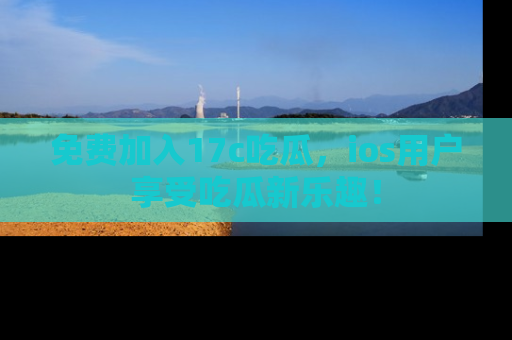 免费加入17c吃瓜，ios用户享受吃瓜新乐趣！