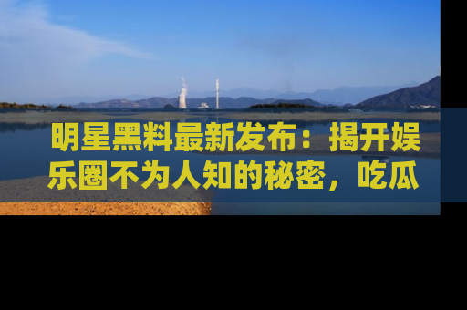 明星黑料最新发布：揭开娱乐圈不为人知的秘密，吃瓜者们请注意！