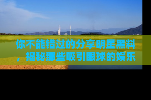 你不能错过的分享明星黑料，揭秘那些吸引眼球的娱乐新闻。