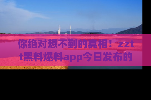 你绝对想不到的真相！zztt黑料爆料app今日发布的黑料让人叫绝！