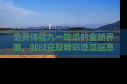 免费体验九一吃瓜的全新界面，随时获取精彩吃瓜信息！