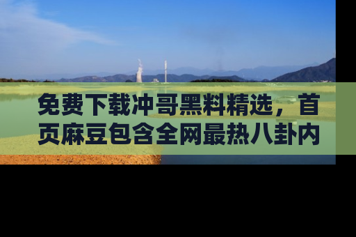免费下载冲哥黑料精选，首页麻豆包含全网最热八卦内容