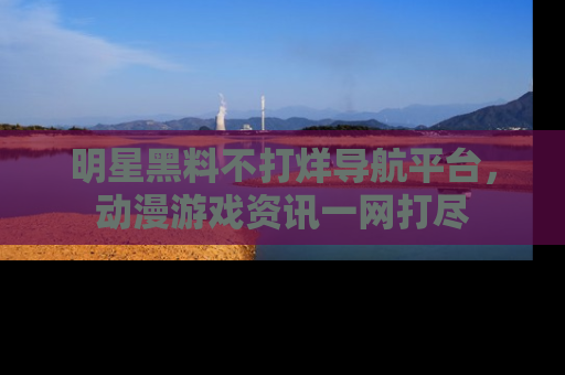 明星黑料不打烊导航平台，动漫游戏资讯一网打尽