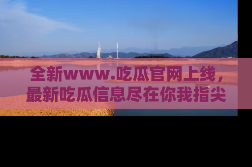 全新www.吃瓜官网上线，最新吃瓜信息尽在你我指尖！