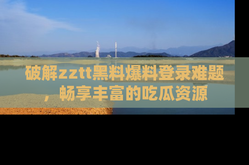 破解zztt黑料爆料登录难题，畅享丰富的吃瓜资源