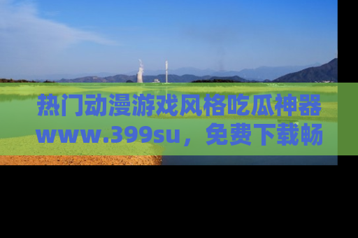 热门动漫游戏风格吃瓜神器www.399su，免费下载畅享精彩
