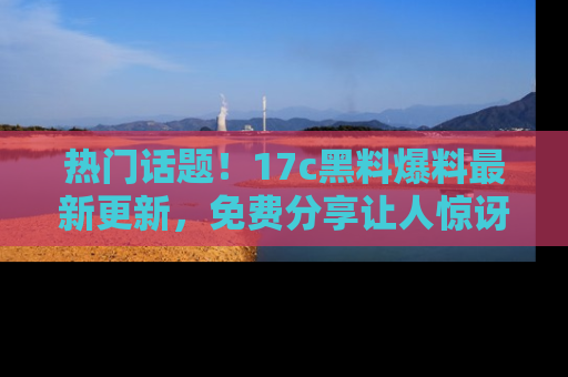 热门话题！17c黑料爆料最新更新，免费分享让人惊讶的事实！