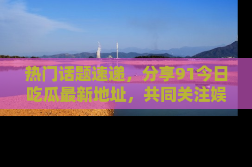 热门话题速递，分享91今日吃瓜最新地址，共同关注娱乐圈的风云变幻！