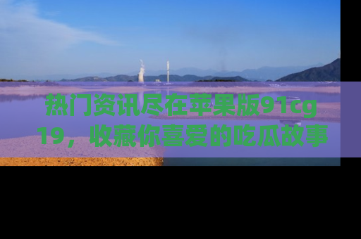 热门资讯尽在苹果版91cg19，收藏你喜爱的吃瓜故事吧！