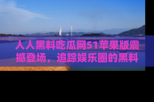人人黑料吃瓜网51苹果版震撼登场，追踪娱乐圈的黑料与热闻
