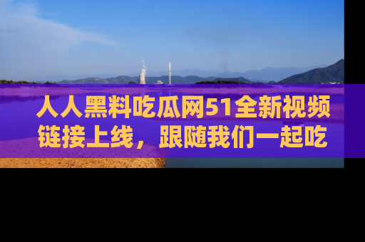 人人黑料吃瓜网51全新视频链接上线，跟随我们一起吃瓜围观！