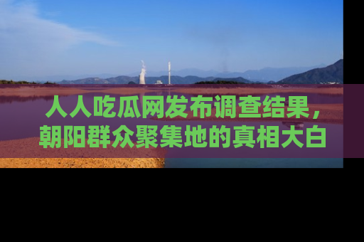 人人吃瓜网发布调查结果，朝阳群众聚集地的真相大白