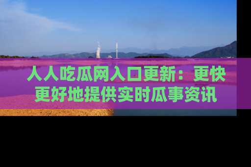 人人吃瓜网入口更新：更快更好地提供实时瓜事资讯
