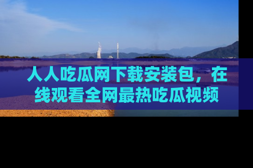 人人吃瓜网下载安装包，在线观看全网最热吃瓜视频