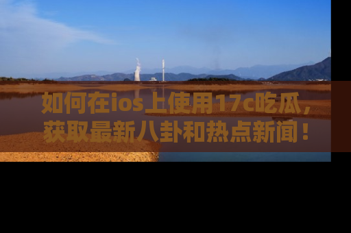 如何在ios上使用17c吃瓜，获取最新八卦和热点新闻！