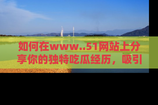 如何在www..51网站上分享你的独特吃瓜经历，吸引更多用户关注