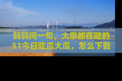 弱弱问一句，大家都在吃的51今日吃瓜大瓜，怎么下载登录才能体验最新入口？