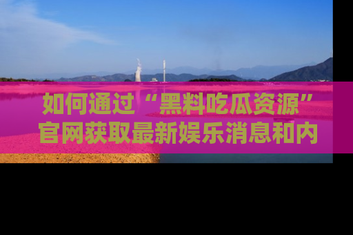如何通过“黑料吃瓜资源”官网获取最新娱乐消息和内幕爆料
