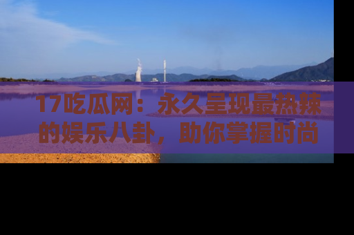 17吃瓜网：永久呈现最热辣的娱乐八卦，助你掌握时尚趋势