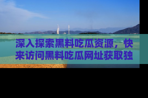 深入探索黑料吃瓜资源，快来访问黑料吃瓜网址获取独家内容！