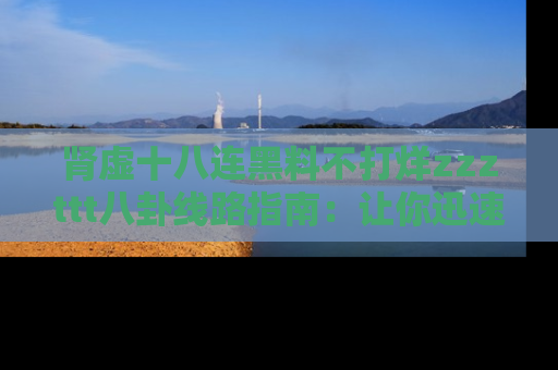 肾虚十八连黑料不打烊zzzttt八卦线路指南：让你迅速掌握热点事件脉络