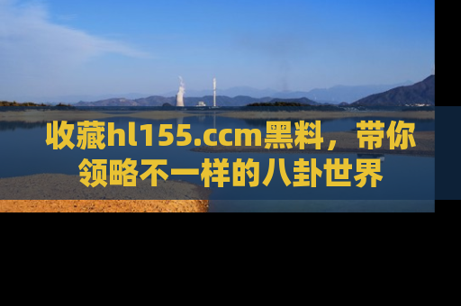 收藏hl155.ccm黑料，带你领略不一样的八卦世界