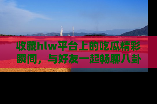 收藏hlw平台上的吃瓜精彩瞬间,与好友一起畅聊八卦趣闻!