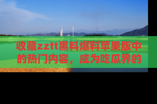 收藏zztt黑料爆料苹果版中的热门内容，成为吃瓜界的资深玩家！