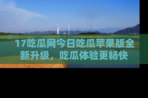 17吃瓜网今日吃瓜苹果版全新升级，吃瓜体验更畅快