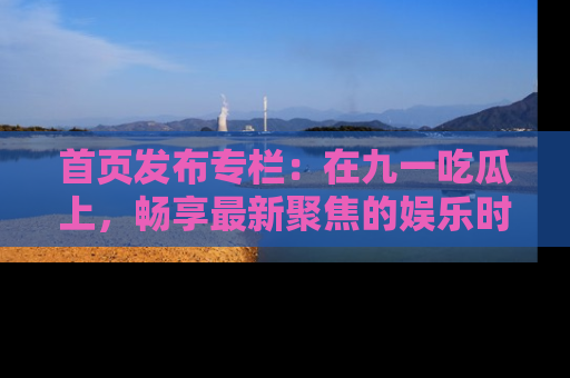 首页发布专栏:在九一吃瓜上,畅享最新聚焦的娱乐时讯