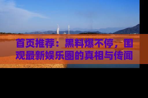 首页推荐：黑料爆不停，围观最新娱乐圈的真相与传闻