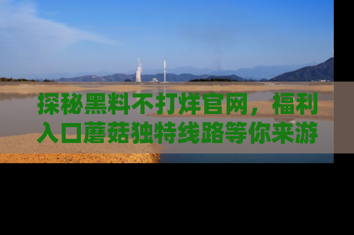 探秘黑料不打烊官网，福利入口蘑菇独特线路等你来游玩！