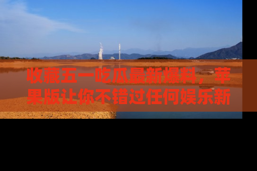 收藏五一吃瓜最新爆料，苹果版让你不错过任何娱乐新闻