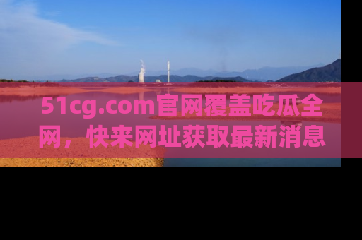 51cg.com官网覆盖吃瓜全网，快来网址获取最新消息与链接！