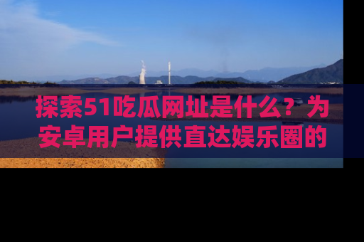探索51吃瓜网址是什么？为安卓用户提供直达娱乐圈的途径