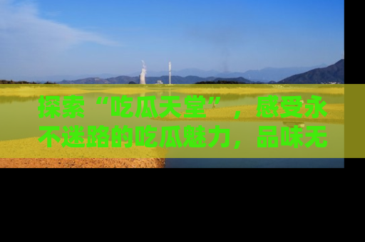 探索“吃瓜天堂”,感受永不迷路的吃瓜魅力,品味无尽的美食!