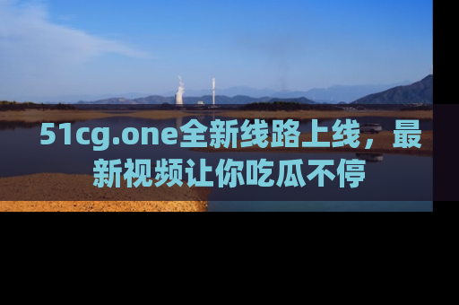 51cg.one全新线路上线，最新视频让你吃瓜不停