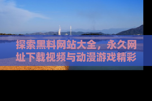 探索黑料网站大全,永久网址下载视频与动漫游戏精彩瞬间!