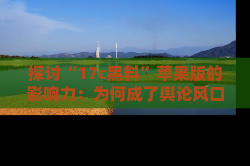 探讨“17c黑料”苹果版的影响力：为何成了舆论风口？