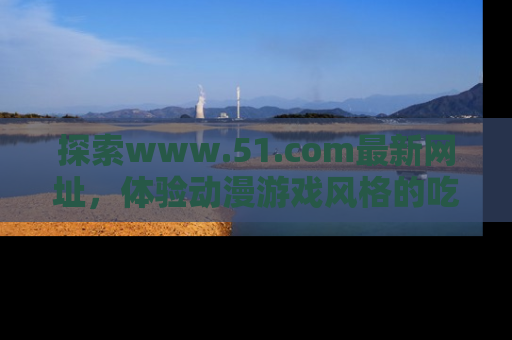 探索www.51.com最新网址，体验动漫游戏风格的吃瓜乐趣！