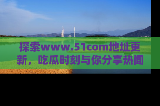 探索www.51com地址更新，吃瓜时刻与你分享热闻