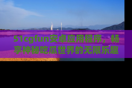 51cgfun安卓应用程序，畅享神秘吃瓜世界的无限乐趣！