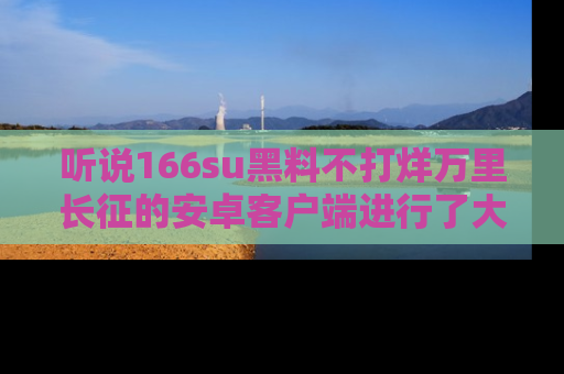 听说166su黑料不打烊万里长征的安卓客户端进行了大更新，八卦内容更加精彩与丰富！